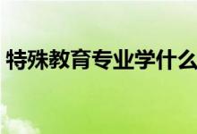 特殊教育專業(yè)學什么（主要學習內(nèi)容有哪些）
