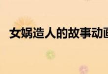 女媧造人的故事動(dòng)畫片（女媧造人的故事）