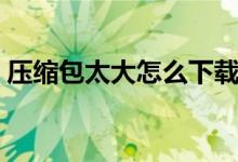 壓縮包太大怎么下載（壓縮包太大怎么變?。?class=