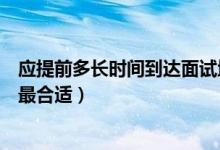 應(yīng)提前多長(zhǎng)時(shí)間到達(dá)面試地點(diǎn)（提前多長(zhǎng)時(shí)間到達(dá)面試地點(diǎn)最合適）