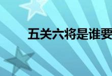 五關(guān)六將是誰要殺關(guān)羽（五關(guān)六將）
