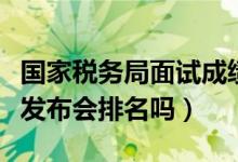 國家稅務(wù)局面試成績公布（國考國稅面試成績發(fā)布會(huì)排名嗎）