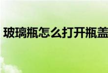 玻璃瓶怎么打開瓶蓋（玻璃瓶怎么打開瓶蓋）