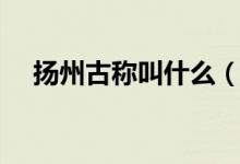 揚州古稱叫什么（哪一個是揚州的古稱）