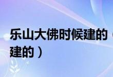 樂山大佛時(shí)候建的（樂山大佛是誰建的是好久建的）