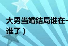 大男當婚結(jié)局誰在一起了（大男當婚結(jié)局誰和誰了）