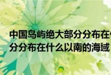 中國(guó)島嶼絕大部分分布在什么以南的區(qū)域（中國(guó)島嶼絕大部分分布在什么以南的海域）
