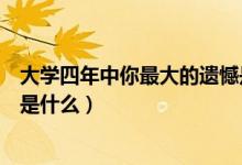 大學(xué)四年中你最大的遺憾是什么（大學(xué)四年里你最遺憾的事是什么）