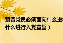 預(yù)備黨員必須面向什么進(jìn)行入黨宣誓黨（預(yù)備黨員必須面向什么進(jìn)行入黨宣誓）