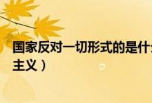國家反對一切形式的是什么主義(國家反對一切形式的什么主義)