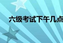六級考試下午幾點（時間是如何安排的）