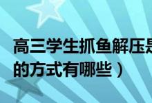高三學(xué)生抓魚解壓是怎么回事（緩解高考緊張的方式有哪些）