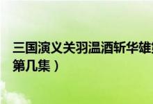 三國(guó)演義關(guān)羽溫酒斬華雄第幾集（新三國(guó)關(guān)羽溫酒斬華雄是第幾集）