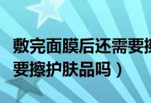 敷完面膜后還需要擦護(hù)膚品嗎（敷完面膜后還要擦護(hù)膚品嗎）