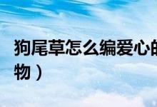 狗尾草怎么編愛心的教程（狗尾草怎么編小動物）