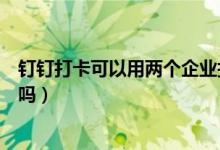 釘釘打卡可以用兩個(gè)企業(yè)打卡嗎（釘釘打卡可以用兩個(gè)手機(jī)嗎）
