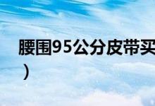 腰圍95公分皮帶買多長（腰圍95公分是幾尺）