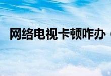網(wǎng)絡(luò)電視卡頓咋辦（網(wǎng)絡(luò)電視卡頓怎么辦）