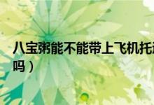 八寶粥能不能帶上飛機托運(飛機托運的行李可以帶八寶粥嗎)
