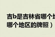 吉b是吉林省哪個地區(qū)的牌照（吉b是吉林省哪個地區(qū)的牌照）