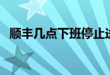 順豐幾點(diǎn)下班停止送貨（順豐幾點(diǎn)還派件）