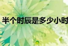半個時辰是多少小時（半個時辰是多長時間）
