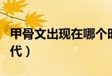 甲骨文出現(xiàn)在哪個(gè)時(shí)間（甲骨文出現(xiàn)在哪個(gè)朝代）