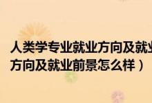 人類學專業(yè)就業(yè)方向及就業(yè)前景分析（2022人類學專業(yè)就業(yè)方向及就業(yè)前景怎么樣）