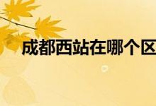 成都西站在哪個區(qū)（成都西站在哪個區(qū)）