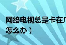 網(wǎng)絡電視總是卡在廣告部分（網(wǎng)絡電視總是卡怎么辦）