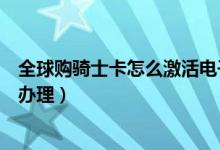 全球購騎士卡怎么激活電子卡(全球購騎士卡電子卡要怎么辦理)