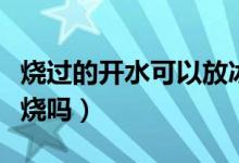 燒過(guò)的開(kāi)水可以放冰箱嗎（燒過(guò)的開(kāi)水可以再燒嗎）