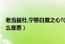 老當益壯,寧移白首之心?( )( )（老當益壯寧移白首之心是什么意思）