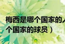梅西是哪個國家的人效力哪個球隊（梅西是哪個國家的球員）