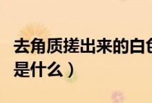 去角質(zhì)搓出來的白色是什么（去角質(zhì)搓出來的是什么）