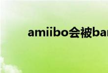 amiibo會被ban嗎（amiibo是啥）