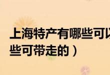 上海特產有哪些可以帶回北京（上海特產有哪些可帶走的）