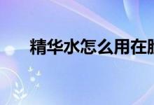 精華水怎么用在臉上(精華水怎么用)
