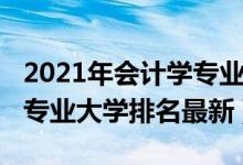 2021年會計學專業(yè)大學排名（2021全國會計專業(yè)大學排名最新）