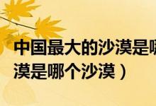 中國最大的沙漠是哪一個沙漠（中國最大的沙漠是哪個沙漠）