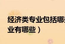經(jīng)濟(jì)類專業(yè)包括哪些專業(yè)?（經(jīng)濟(jì)類包含的專業(yè)有哪些）