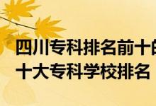 四川?？婆琶笆膶W校2021（2022年四川十大專科學校排名）