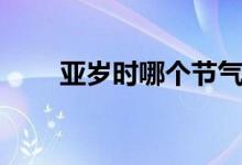 亞歲時(shí)哪個(gè)節(jié)氣（亞歲是哪個(gè)節(jié)氣）