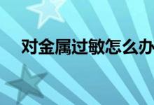 對金屬過敏怎么辦（如何治療金屬過敏）