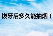 拔牙后多久能抽煙（拔牙后多久能抽煙喝酒）