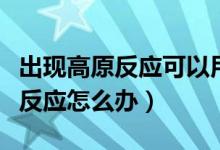 出現(xiàn)高原反應(yīng)可以用暈車貼治療嗎（出現(xiàn)高原反應(yīng)怎么辦）