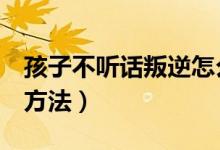 孩子不聽(tīng)話叛逆怎么辦（教育叛逆孩子的8個(gè)方法）