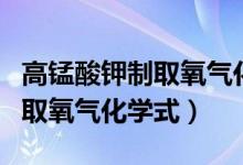 高錳酸鉀制取氧氣化學(xué)式表達(dá)式（高錳酸鉀制取氧氣化學(xué)式）