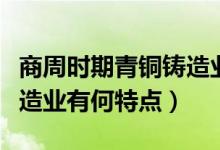 商周時期青銅鑄造業(yè)的特點（商周時期青銅鑄造業(yè)有何特點）