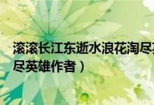 滾滾長(zhǎng)江東逝水浪花淘盡英雄作者（滾滾長(zhǎng)江東逝水浪花淘盡英雄作者）